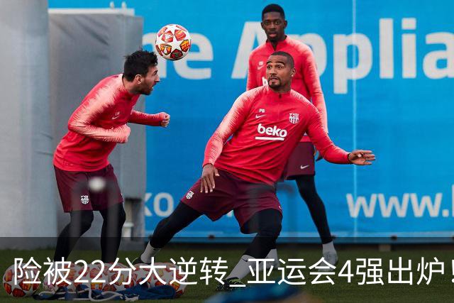 险被22分大逆转 亚运会4强出炉！中国男篮半决赛对手确定:PK日本队